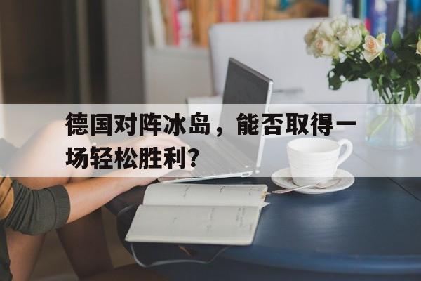 九游体育下载-德国对阵冰岛，能否取得一场轻松胜利？