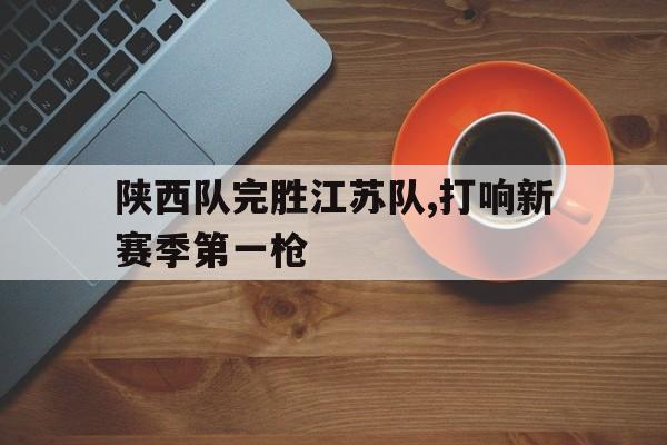 九游体育下载-陕西队完胜江苏队,打响新赛季第一枪